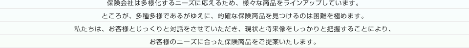 保険会社は多様化するニーズに応えるため、様々な商品をラインアップしています。ところが、多種多様であるがゆえに、的確な保険商品を見つけるのは困難を極めます。私たちは、お客様とじっくりと対話をさせていただき、現状と将来像をしっかりと把握することにより、お客様のニーズに合った保険商品をご提案いたします。